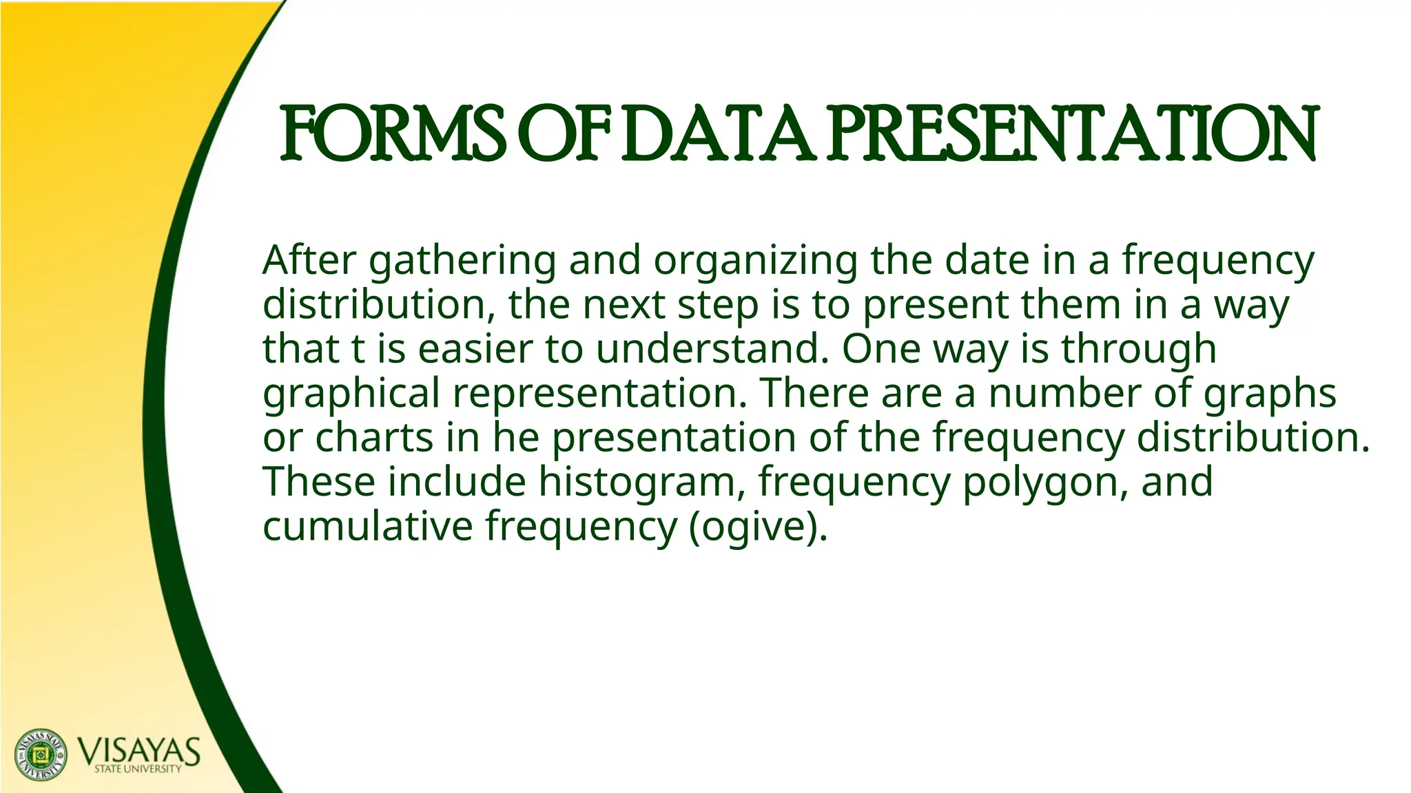 After gathering and organizing the date in a frequency
distribution, the next step is to present them in a way
that t is easier to understand. One way is through
graphical representation. There are a number of graphs
or charts in he presentation of the frequency distribution.
These include histogram, frequency polygon, and
cumulative frequency (ogive).
FORMS OF DATA PRESENTATION
 