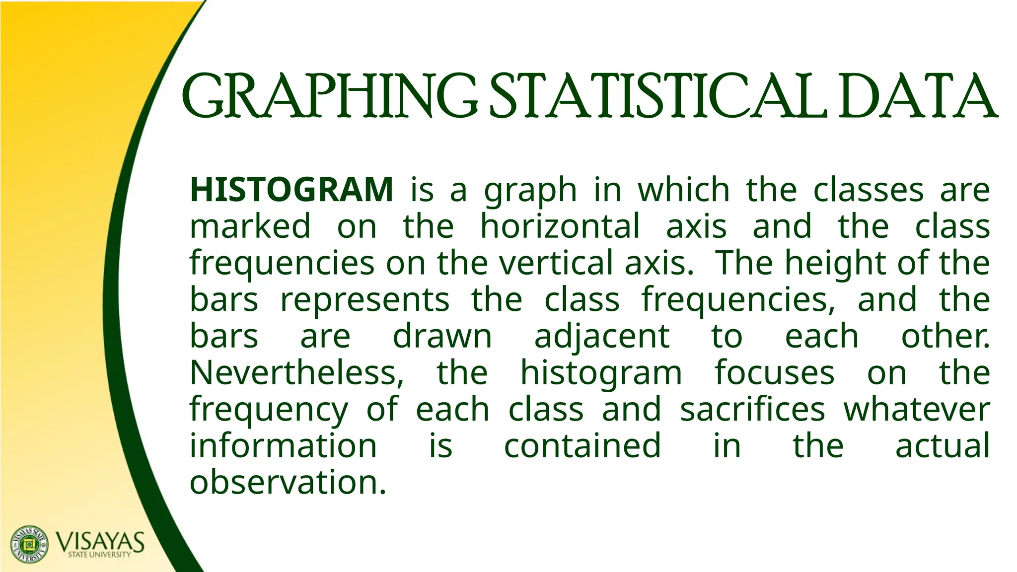HISTOGRAM is a graph in which the classes are
marked on the horizontal axis and the class
frequencies on the vertical axis. The height of the
bars represents the class frequencies, and the
bars are drawn adjacent to each other.
Nevertheless, the histogram focuses on the
frequency of each class and sacrifices whatever
information is contained in the actual
observation.
GRAPHING STATISTICAL DATA
 
