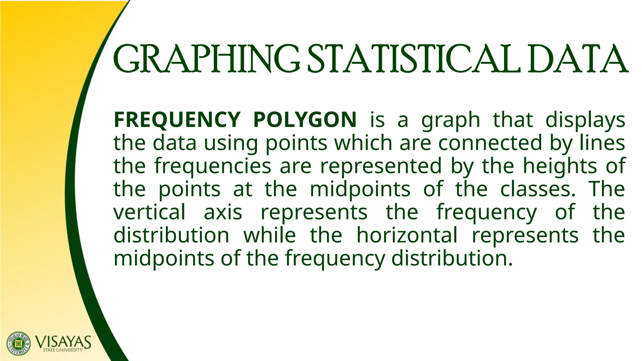 GRAPHING STATISTICAL DATA
FREQUENCY POLYGON is a graph that displays
the data using points which are connected by lines
the frequencies are represented by the heights of
the points at the midpoints of the classes. The
vertical axis represents the frequency of the
distribution while the horizontal represents the
midpoints of the frequency distribution.
 