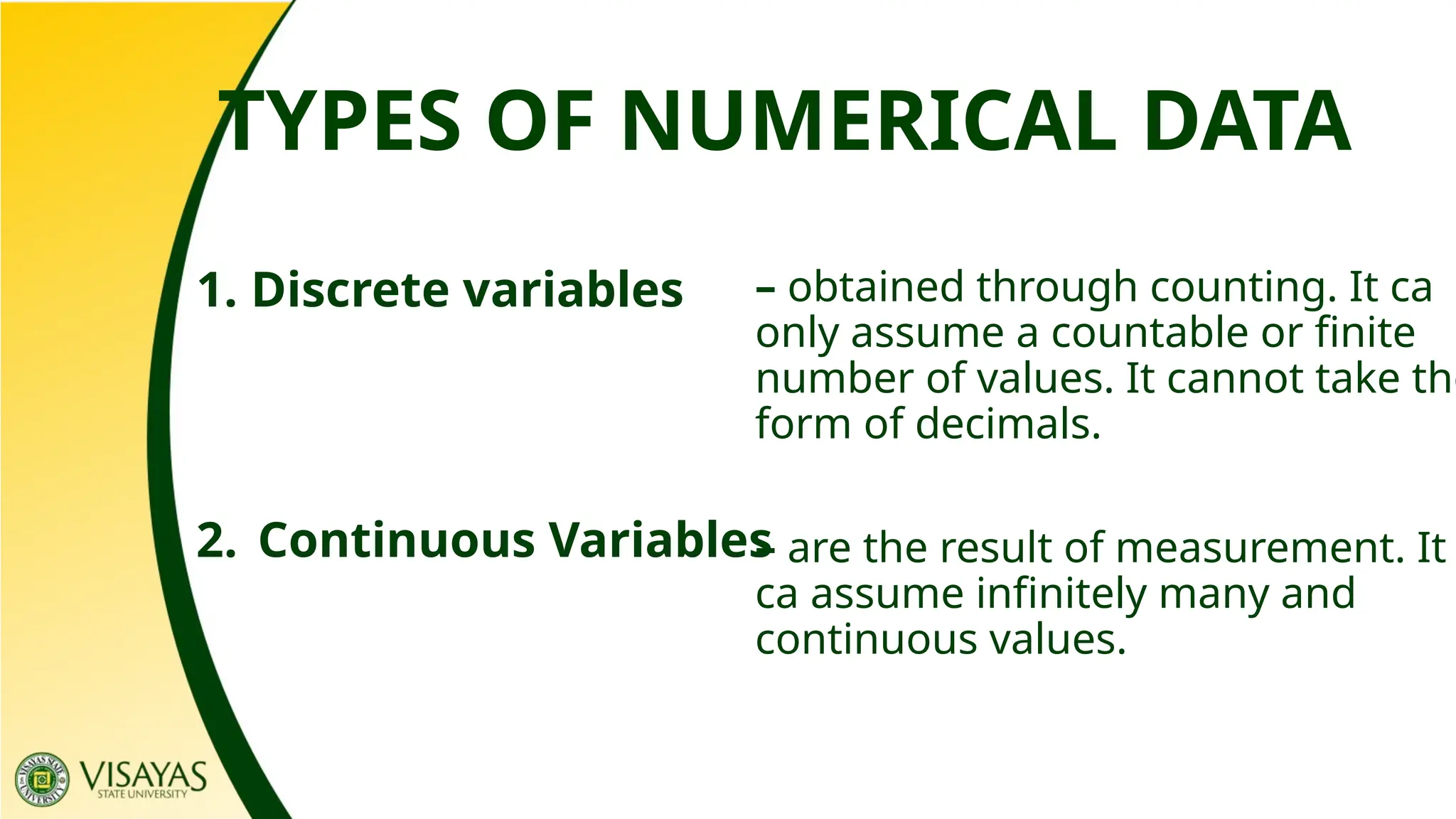 TYPES OF NUMERICAL DATA
1. Discrete variables
2. Continuous Variables
– obtained through counting. It ca
only assume a countable or finite
number of values. It cannot take the
form of decimals.
– are the result of measurement. It
ca assume infinitely many and
continuous values.
 