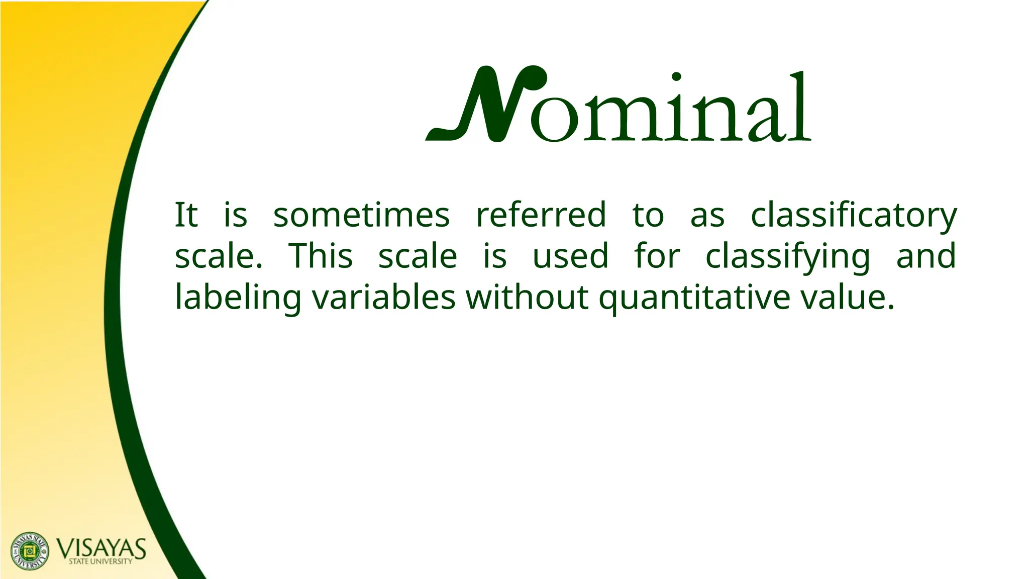 Nominal
It is sometimes referred to as classificatory
scale. This scale is used for classifying and
labeling variables without quantitative value.
 