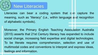 Literacies can bear a coding system that can capture the
meaning, such as “literacy” (i,e., within language and recognition
of alphabetic symbols).
Moreover, the Primary English Teaching Association Australia
(2015) asserts that 21st Century literacy has expanded to include
social change, increasing field expertise and digital technologies.
To be literate requires comprehension, selection and use of
multimodal codes and conventions to interpret and express ideas,
feelings and information.
New Literacies
 