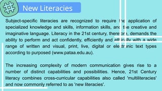 Subject-specific literacies are recognized to require the application of
specialized knowledge and skills, information skills, and the creative and
imaginative language. Literacy in the 21st century, therefore, demands the
ability to perform and act confidently, efficiently and ethically with a wide
range of written and visual, print, live, digital or electronic text types
according to purposed (www.pataa.edu.au).
The increasing complexity of modern communication gives rise to a
number of distinct capabilities and possibilities. Hence, 21st Century
literacy combines cross-curricular capabilities also called 'multiliteracies'
and now commonly referred to as 'new literacies'.
New Literacies
 