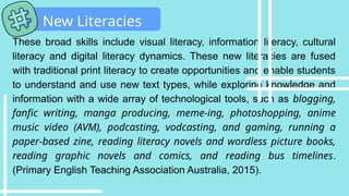 These broad skills include visual literacy, information literacy, cultural
literacy and digital literacy dynamics. These new literacies are fused
with traditional print literacy to create opportunities and enable students
to understand and use new text types, while exploring knowledge and
information with a wide array of technological tools, such as blogging,
fanfic writing, manga producing, meme-ing, photoshopping, anime
music video (AVM), podcasting, vodcasting, and gaming, running a
paper-based zine, reading literacy novels and wordless picture books,
reading graphic novels and comics, and reading bus timelines.
(Primary English Teaching Association Australia, 2015).
New Literacies
 