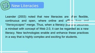 Leander (2003) noted that new literacies are often flexible,
continuous and open, where online and offline lives and
''literacyscapes'' merge. Thus, when a literacy practice becomes
a mindset with concept of Web 2.0, it can be regarded as a new
literacy. New technologies enable and enhance these practices
in a way that is highly complex and exciting for students.
New Literacies
 