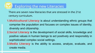 Exploring the new Literacies
There are seven new literacies that are stressed in the 21st
century curriculum.
1.Multicultural Literacy is about understanding ethnic groups that
comprise the population and focuses on complex issues of identity,
diversity and citizenship.
2.Social Literacy is the development of social skills, knowledge and
positive values in human beings to act positively and responsibly in
sophisticated complex social settings.
3.Media Literacy is the ability to access, analyze, evaluate, and
create media.
 