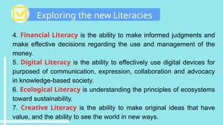 Exploring the new Literacies
4. Financial Literacy is the ability to make informed judgments and
make effective decisions regarding the use and management of the
money.
5. Digital Literacy is the ability to effectively use digital devices for
purposed of communication, expression, collaboration and advocacy
in knowledge-based society.
6. Ecological Literacy is understanding the principles of ecosystems
toward sustainability.
7. Creative Literacy is the ability to make original ideas that have
value, and the ability to see the world in new ways.
 