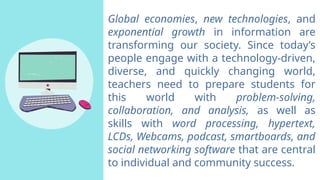 Global economies, new technologies, and
exponential growth in information are
transforming our society. Since today’s
people engage with a technology-driven,
diverse, and quickly changing world,
teachers need to prepare students for
this world with problem-solving,
collaboration, and analysis, as well as
skills with word processing, hypertext,
LCDs, Webcams, podcast, smartboards, and
social networking software that are central
to individual and community success.
 