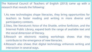 The National Council of Teachers of English (2013) came up with a
research that reveals the following:
1.As new technologies shape literacies, they bring opportunities for
teachers to foster reading and writing in more diverse and
participatory contexts.
2.Sites, like literature’s Voice of the Shuttle, online fanfiction, and the
Internet Public Library, expand both the range of available text and
the social dimension of literacy.
3.Reseach on electronic reading workshops shows that they
contribute to the emergence of new literacies.
4.Reseach also shows that digital technology enhances writing and
interaction in several ways.
 