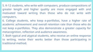 5. K-12 students, who write with computers, produce compositions of
greater length and higher quality are more engaged with and
motivated toward writing than those who do not write with
computers.
6. College students, who keep e-portfolios, have a higher rate of
academic achievement and overall retention rate than those who do
not keep e-portfolios. They also demonstrate a greater capacity for
metacognition, reflection and audience awareness.
7. Both typical and atypical students, who receive an online response
to writing, revise their works better than those participating in
traditional method.
 