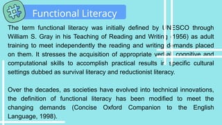 The term functional literacy was initially defined by UNESCO through
William S. Gray in his Teaching of Reading and Writing (1956) as adult
training to meet independently the reading and writing demands placed
on them. It stresses the acquisition of appropriate verbal, cognitive and
computational skills to accomplish practical results in specific cultural
settings dubbed as survival literacy and reductionist literacy.
Over the decades, as societies have evolved into technical innovations,
the definition of functional literacy has been modified to meet the
changing demands (Concise Oxford Companion to the English
Language, 1998).
Functional Literacy
 