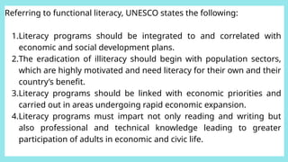Referring to functional literacy, UNESCO states the following:
1.Literacy programs should be integrated to and correlated with
economic and social development plans.
2.The eradication of illiteracy should begin with population sectors,
which are highly motivated and need literacy for their own and their
country’s benefit.
3.Literacy programs should be linked with economic priorities and
carried out in areas undergoing rapid economic expansion.
4.Literacy programs must impart not only reading and writing but
also professional and technical knowledge leading to greater
participation of adults in economic and civic life.
 