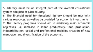 5. Literacy must be an integral part of the over-all educational
system and plan of each country.
6. The financial need for functional literacy should be met with
various resources, as well as be provided for economic investments.
7. The literacy programs should aid in achieving main economic
objectives (i.e. increase in labor productivity, food production,
industrialization, social and professional mobility, creation of new
manpower and diversification of the economy).
 
