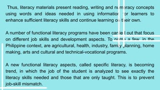Thus, literacy materials present reading, writing and numeracy concepts
using words and ideas needed in using information for learners to
enhance sufficient literacy skills and continue learning on their own.
A number of functional literacy programs have been carried out that focus
on different job skills and development aspects. To name a few, in the
Philippine context, are agricultural, health, industry, family planning, home
making, arts and cultural and technical-vocational programs.
A new functional literacy aspects, called specific literacy, is becoming
trend, in which the job of the student is analyzed to see exactly the
literacy skills needed and those that are only taught. This is to prevent
job-skill mismatch.
 