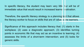 In specific literacy, the student may learn very little but will be of
immediate value that would result in increased learner motivation.
Therefore, the specific literacy strategy is a planning tool that allows
the literacy worker to focus on skills that are of value to the learners.
Significance of this approach includes literacy that: (1) starts in the
workplace; (2) uses a diagnostic approach; (3) identifies turning
points in economic life that may act as an incentive to learning; (4)
assesses the limits of a short-term intervention; and (5) looks for
generic skills.
 