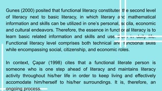 Gunes (2000) posited that functional literacy constitutes the second level
of literacy next to basic literacy, in which literary and mathematical
information and skills can be utilized in one’s personal, socila, economic
and cultural endeavors. Therefore, the essence in functional literacy is to
learn basic related information and skills and use them in daily life.
Functional literacy level comprises both technical and functional skills
while encompassing social, citizenship, and economic roles.
In context, Çapar (1998) cites that a functional literate person is
someone who is one step ahead of literacy and maintains literacy
activity throughout his/her life in order to keep living and effectively
accomodate him/herself to his/her surroundings. It is, therefore, an
ongoing process.
 