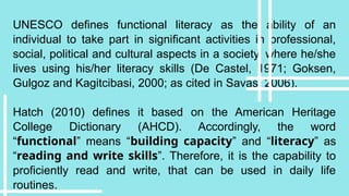 UNESCO defines functional literacy as the ability of an
individual to take part in significant activities in professional,
social, political and cultural aspects in a society, where he/she
lives using his/her literacy skills (De Castel, 1971; Goksen,
Gulgoz and Kagitcibasi, 2000; as cited in Savas, 2006).
Hatch (2010) defines it based on the American Heritage
College Dictionary (AHCD). Accordingly, the word
“functional” means “building capacity” and “literacy” as
“reading and write skills”. Therefore, it is the capability to
proficiently read and write, that can be used in daily life
routines.
 