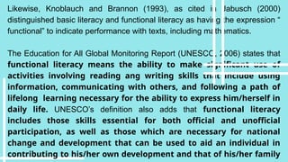 Likewise, Knoblauch and Brannon (1993), as cited in Jabusch (2000)
distinguished basic literacy and functional literacy as having the expression “
functional” to indicate performance with texts, including mathematics.
The Education for All Global Monitoring Report (UNESCO, 2006) states that
functional literacy means the ability to make significant use of
activities involving reading ang writing skills that include using
information, communicating with others, and following a path of
lifelong learning necessary for the ability to express him/herself in
daily life. UNESCO’s definition also adds that functional literacy
includes those skills essential for both official and unofficial
participation, as well as those which are necessary for national
change and development that can be used to aid an individual in
contributing to his/her own development and that of his/her family
 