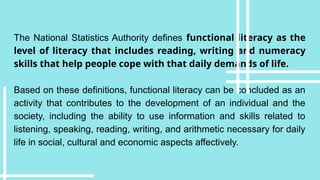The National Statistics Authority defines functional literacy as the
level of literacy that includes reading, writing and numeracy
skills that help people cope with that daily demands of life.
Based on these definitions, functional literacy can be concluded as an
activity that contributes to the development of an individual and the
society, including the ability to use information and skills related to
listening, speaking, reading, writing, and arithmetic necessary for daily
life in social, cultural and economic aspects affectively.
 