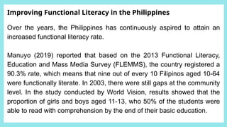 Improving Functional Literacy in the Philippines
Over the years, the Philippines has continuously aspired to attain an
increased functional literacy rate.
Manuyo (2019) reported that based on the 2013 Functional Literacy,
Education and Mass Media Survey (FLEMMS), the country registered a
90.3% rate, which means that nine out of every 10 Filipinos aged 10-64
were functionally literate. In 2003, there were still gaps at the community
level. In the study conducted by World Vision, results showed that the
proportion of girls and boys aged 11-13, who 50% of the students were
able to read with comprehension by the end of their basic education.
 