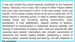 It was also evident that school dropouts contributed to low functional
literacy. Obviously, one in every 100 or about 4 million Filipino children
and youth were out-of-school in 2013, of the total number, 22.9% got
married, 19.2% lacked a family income to be sent to school and 19.1%
lacked interest in attending school. In order to address literacy issues,
creating formal and non-formal learning environments, active
participation of local stakeholders, capacity building of teachers,
development of contextualized or indigenized learning materials, and
tracking of improvement of reading, basic math and essential life skills
outcomes were desired. Interventions also included improvement of
classrooms and several reading facilities, establishing a culture of
reading program, parental training and learning, and skill integration in
the curriculum.
 