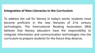 Integration of New Literacies in the Curriculum
To address the call for literacy in today’s world, students must
become proficient in the new literacies of 21st century
technologies. The International Reading Association (IRA)
believes that literacy educators have the responsibility to
integrate information and communication technologies into the
curriculum to prepare students for the future they deserve.
 
