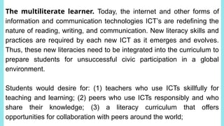 The multiliterate learner. Today, the internet and other forms of
information and communication technologies ICT’s are redefining the
nature of reading, writing, and communication. New literacy skills and
practices are required by each new ICT as it emerges and evolves.
Thus, these new literacies need to be integrated into the curriculum to
prepare students for unsuccessful civic participation in a global
environment.
Students would desire for: (1) teachers who use ICTs skillfully for
teaching and learning; (2) peers who use ICTs responsibly and who
share their knowledge; (3) a literacy curriculum that offers
opportunities for collaboration with peers around the world;
 