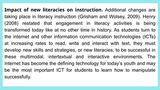 Impact of new literacies on instruction. Additional changes are
taking place in literacy instruction (Grisham and Wolsey, 2009). Henry
(2008) restated that engagement in literacy activities is being
transformed today like at no other time in history. As students turn to
the internet and other information communication technologies (ICTs)
at increasing rates to read, write and interact with text, they must
develop new skills and strategies, or new literacies, to be successful in
these multimodal, intertextual and interactive environments. The
internet has become the defining technology for today’s youth and may
be the most important ICT for students to learn how to manipulate
successfully.
 