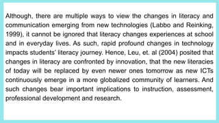 Although, there are multiple ways to view the changes in literacy and
communication emerging from new technologies (Labbo and Reinking,
1999), it cannot be ignored that literacy changes experiences at school
and in everyday lives. As such, rapid profound changes in technology
impacts students’ literacy journey. Hence, Leu, et. al (2004) posited that
changes in literacy are confronted by innovation, that the new literacies
of today will be replaced by even newer ones tomorrow as new ICTs
continuously emerge in a more globalized community of learners. And
such changes bear important implications to instruction, assessment,
professional development and research.
 