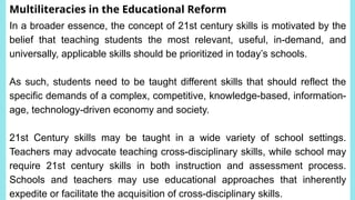 Multiliteracies in the Educational Reform
In a broader essence, the concept of 21st century skills is motivated by the
belief that teaching students the most relevant, useful, in-demand, and
universally, applicable skills should be prioritized in today’s schools.
As such, students need to be taught different skills that should reflect the
specific demands of a complex, competitive, knowledge-based, information-
age, technology-driven economy and society.
21st Century skills may be taught in a wide variety of school settings.
Teachers may advocate teaching cross-disciplinary skills, while school may
require 21st century skills in both instruction and assessment process.
Schools and teachers may use educational approaches that inherently
expedite or facilitate the acquisition of cross-disciplinary skills.
 