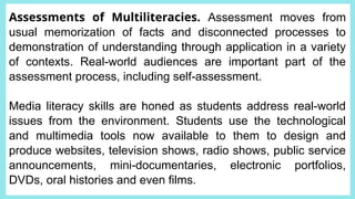 Assessments of Multiliteracies. Assessment moves from
usual memorization of facts and disconnected processes to
demonstration of understanding through application in a variety
of contexts. Real-world audiences are important part of the
assessment process, including self-assessment.
Media literacy skills are honed as students address real-world
issues from the environment. Students use the technological
and multimedia tools now available to them to design and
produce websites, television shows, radio shows, public service
announcements, mini-documentaries, electronic portfolios,
DVDs, oral histories and even films.
 