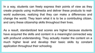 In a way, students can freely express their points of view as they
create projects using multimedia and deliver these products to real-
world audiences, realizing that they can make a differences and
change the world. They learn what it is to be a contributing citizen,
and carry these citizenship skills throughout their lives.
As a result, standardized test scores are higher because students
have acquired the skills and content in a meaningful connected way
with profound understanding. They actually master the content on a
much higher level and develop their basic skills by constant
application throughout their schooling.
 