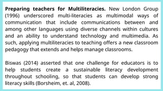 Preparing teachers for Multiliteracies. New London Group
(1996) underscored multi-literacies as multimodal ways of
communication that include communications between and
among other languages using diverse channels within cultures
and an ability to understand technology and multimedia. As
such, applying multiliteracies to teaching offers a new classroom
pedagogy that extends and helps manage classrooms.
Biswas (2014) asserted that one challenge for educators is to
help students create a sustainable literacy development
throughout schooling, so that students can develop strong
literacy skills (Borsheim, et. al, 2008).
 