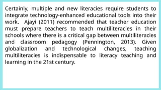 Certainly, multiple and new literacies require students to
integrate technology-enhanced educational tools into their
work. Ajayi (2011) recommended that teacher education
must prepare teachers to teach multiliteracies in their
schools where there is a critical gap between multiliteracies
and classroom pedagogy (Pennington, 2013). Given
globalization and technological changes, teaching
multiliteracies is indispensable to literacy teaching and
learning in the 21st century.
 