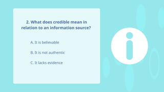 A. It is believable
B. It is not authentic
C. It lacks evidence
2. What does credible mean in
relation to an information source?
 