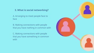 3. What is social networking?
A. Arranging to meet people face to
face
B. Making connections with people
that you have nothing in common with
C. Making connections with people
that you have something in common
with
 