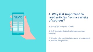 4. Why is it important to
read articles from a variety
of sources?
A. To only get one point of view
B. To find articles that only align with our own
opinions
C. To make informed conclusions and to be exposed
to multiple perspectives
 