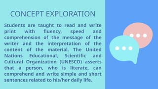 CONCEPT EXPLORATION
Students are taught to read and write
print with fluency, speed and
comprehension of the message of the
writer and the interpretation of the
content of the material. The United
Nations Educational, Scientific and
Cultural Organization (UNESCO) asserts
that a person, who is literate, can
comprehend and write simple and short
sentences related to his/her daily life.
 