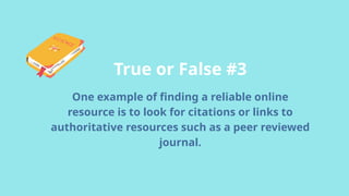 True or False #3
One example of finding a reliable online
resource is to look for citations or links to
authoritative resources such as a peer reviewed
journal.
 