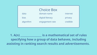 1. A(n) _________________ is a mathematical set of rules
specifying how a group of data behaves, including
assisting in ranking search results and advertisements.
data
bias
algorithm
Choice Box
internet
privacy
credible
domain name
digital literacy
engagement rate
 