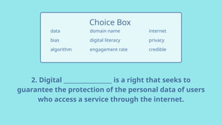 2. Digital _________________ is a right that seeks to
guarantee the protection of the personal data of users
who access a service through the internet.
data
bias
algorithm
Choice Box
internet
privacy
credible
domain name
digital literacy
engagement rate
 