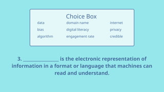 3. _________________ is the electronic representation of
information in a format or language that machines can
read and understand.
data
bias
algorithm
Choice Box
internet
privacy
credible
domain name
digital literacy
engagement rate
 