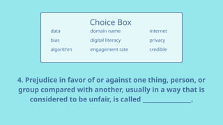 4. Prejudice in favor of or against one thing, person, or
group compared with another, usually in a way that is
considered to be unfair, is called _________________.
data
bias
algorithm
Choice Box
internet
privacy
credible
domain name
digital literacy
engagement rate
 