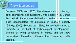 Between 1950 and 1970, the development of literacy,
both operational and functional, was established. During
this period, literacy was defined as reading and writing
skills necessitated for activities in modern society
(Güneş, 2000). Beyond the 1990s, literacy had started to
diversify in the light of technological developments,
change of living conditions in cities, and the new
necessities. Hereafter, literacy then became multi-
faceted.
New Literacies
 