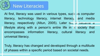 At first, literacy was used in various types, such as computer
literacy, technology literacy, internet literacy, and media
literacy, respectively (Altun, 2005). Later on, it became a
lifestyle along with a person’s entire life in a society that
encompasses information literacy, cultural literacy and
universal literacy.
Truly, literacy has changed and developed through a multitude
of phases within a specific period based on societal needs.
New Literacies
 