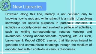 However, along this line, literacy is not confined only to
knowing how to read and write rather, it is a matter of applying
knowledge for specific purposes in particular contexts. It
includes a socially-driven and evolved a pattern of activities,
such as writing correspondence, records keeping and
inventories, posting announcements, reporting, etc. As such,
Lankshear & Knobel (2006) averred that literacies intend to
generate and communicate meanings through the medium of
encoded text within contexts in various discourses.
New Literacies
 
