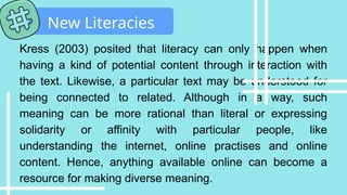 Kress (2003) posited that literacy can only happen when
having a kind of potential content through interaction with
the text. Likewise, a particular text may be understood for
being connected to related. Although in a way, such
meaning can be more rational than literal or expressing
solidarity or affinity with particular people, like
understanding the internet, online practises and online
content. Hence, anything available online can become a
resource for making diverse meaning.
New Literacies
 
