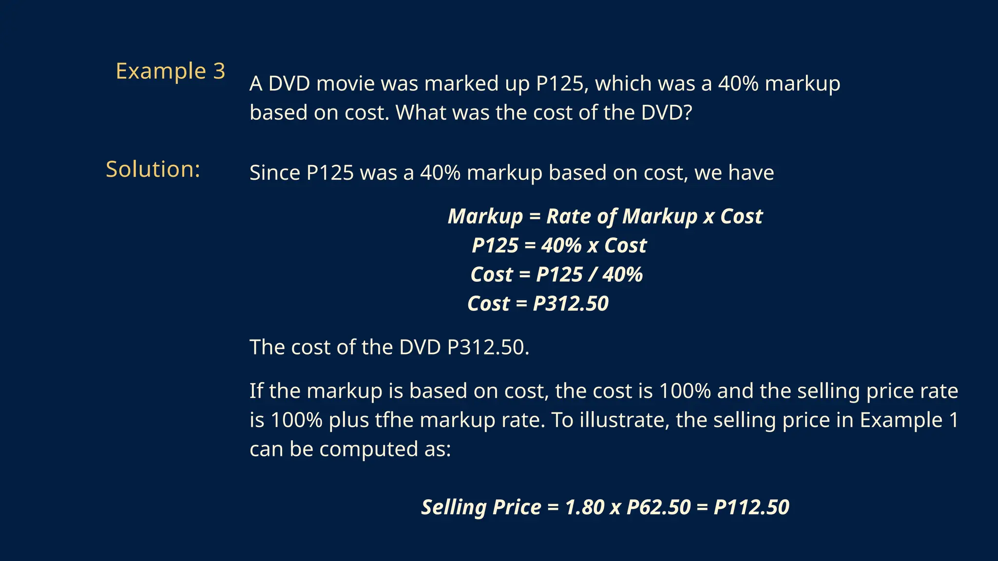 Since P125 was a 40% markup based on cost, we have
Markup = Rate of Markup x Cost
P125 = 40% x Cost
Cost = P125 / 40%
Cost = P312.50
The cost of the DVD P312.50.
If the markup is based on cost, the cost is 100% and the selling price rate
is 100% plus tfhe markup rate. To illustrate, the selling price in Example 1
can be computed as:
Selling Price = 1.80 x P62.50 = P112.50
Example 3
A DVD movie was marked up P125, which was a 40% markup
based on cost. What was the cost of the DVD?
Solution:
 
