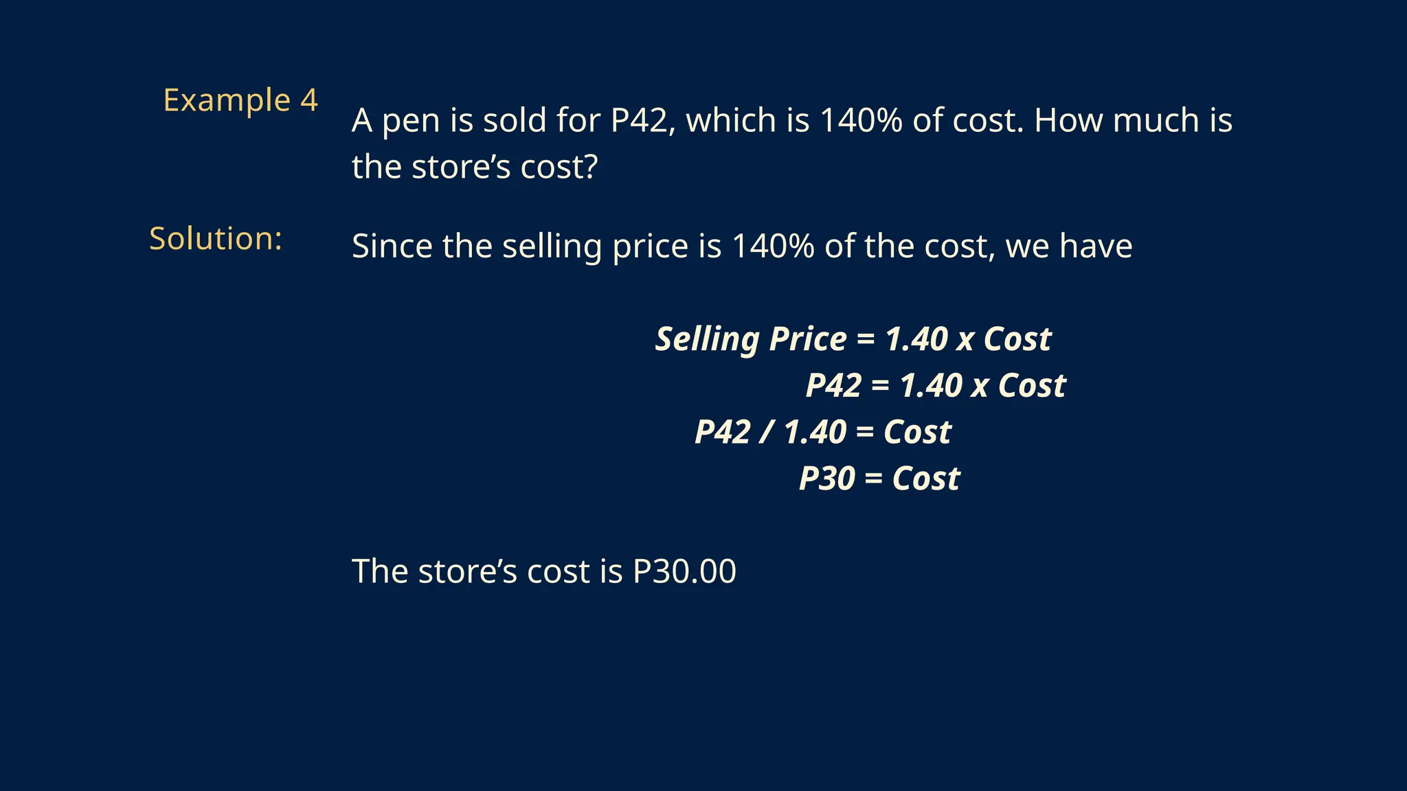 Since the selling price is 140% of the cost, we have
Selling Price = 1.40 x Cost
P42 = 1.40 x Cost
P42 / 1.40 = Cost
P30 = Cost
The store’s cost is P30.00
Example 4
A pen is sold for P42, which is 140% of cost. How much is
the store’s cost?
Solution:
 