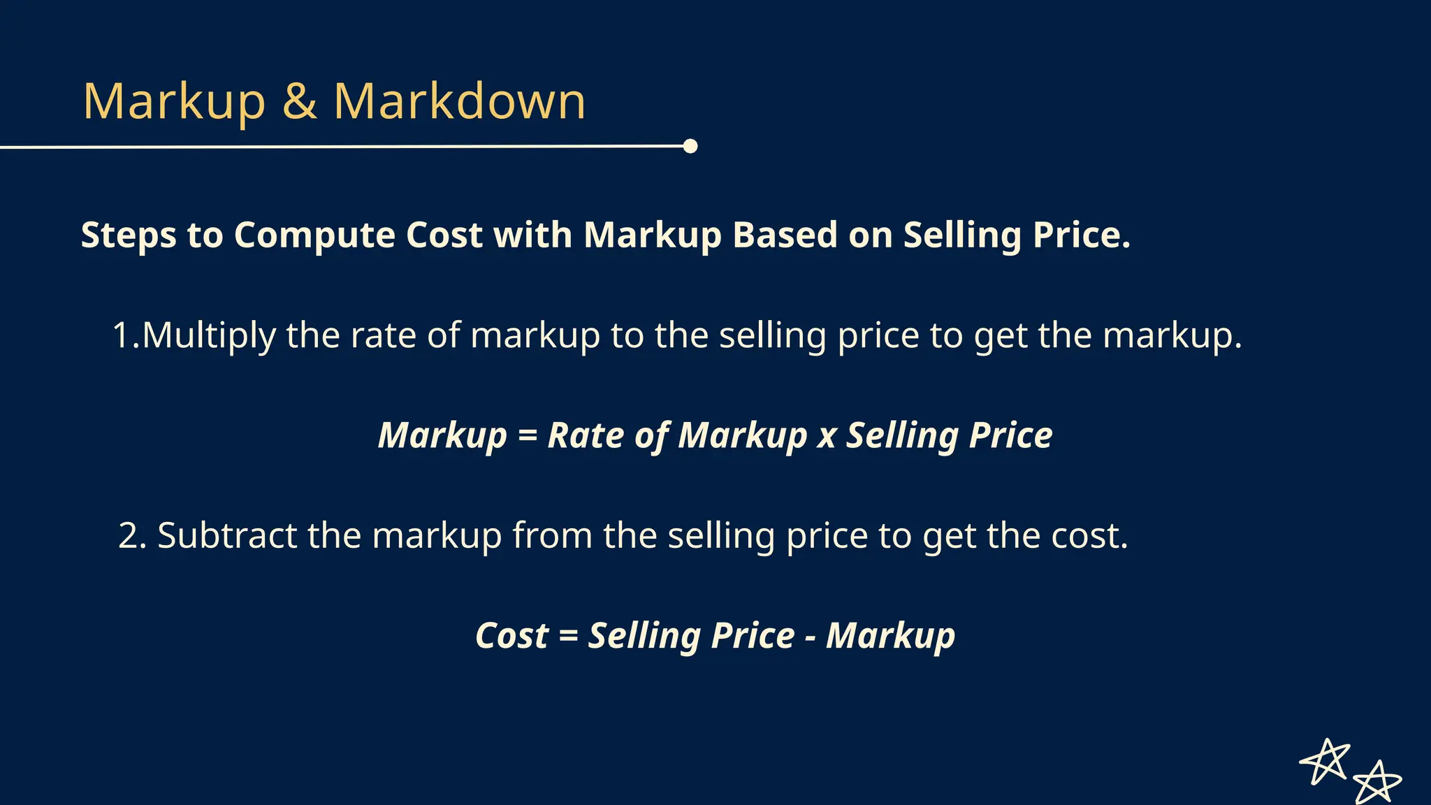 Markup & Markdown
Steps to Compute Cost with Markup Based on Selling Price.
1.Multiply the rate of markup to the selling price to get the markup.
Markup = Rate of Markup x Selling Price
2. Subtract the markup from the selling price to get the cost.
Cost = Selling Price - Markup
 